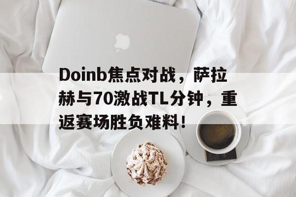 Doinb焦点对战，萨拉赫与70激战TL分钟，重返赛场胜负难料！(以太战线总决赛托帕)